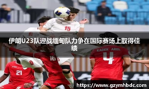 伊朗U23队迎战缅甸队力争在国际赛场上取得佳绩